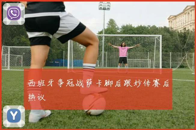 西班牙争冠战萨卡脚后跟妙传赛后热议