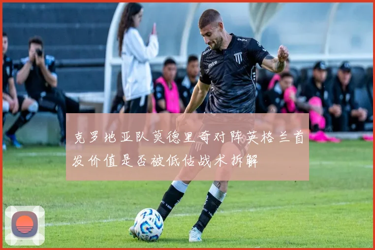 克罗地亚队莫德里奇对阵英格兰首发价值是否被低估战术拆解
