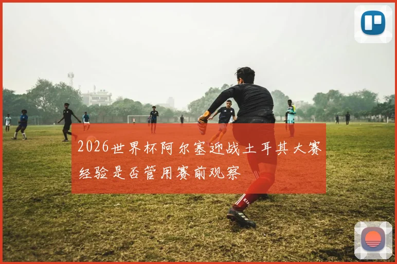 2026世界杯阿尔塞迎战土耳其大赛经验是否管用赛前观察