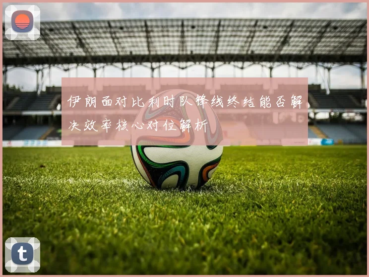 伊朗面对比利时队锋线终结能否解决效率核心对位解析