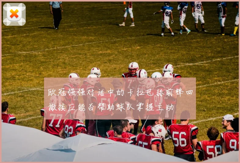 欧冠强强对话中的卡拉巴赫前锋回撤接应能否帮助球队掌握主动