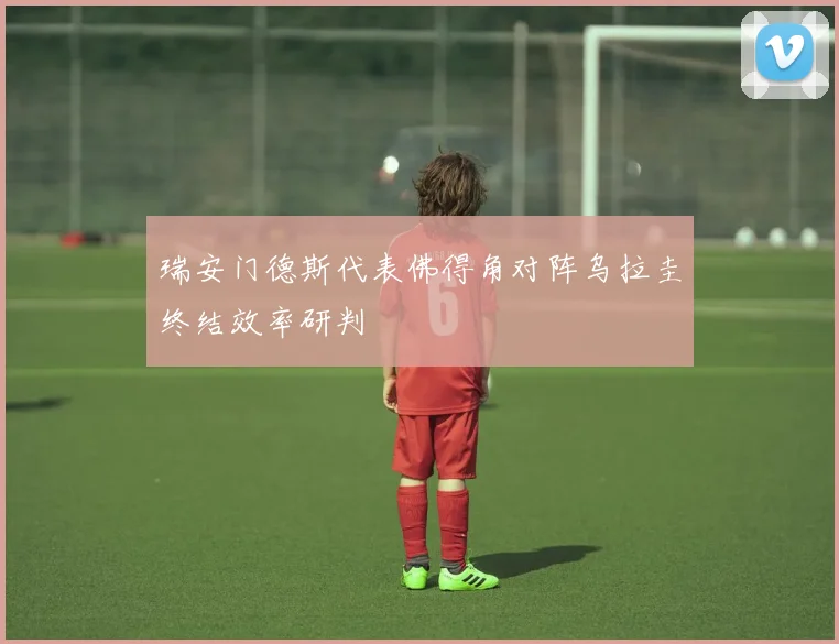 瑞安门德斯代表佛得角对阵乌拉圭终结效率研判
