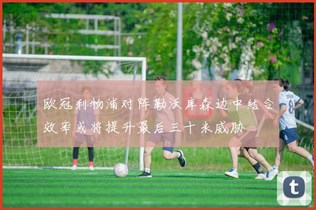 欧冠利物浦对阵勒沃库森边中结合效率或将提升最后三十米威胁