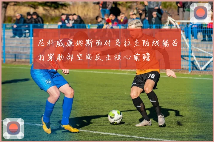 尼科威廉姆斯面对乌拉圭防线能否打穿肋部空间反击核心前瞻