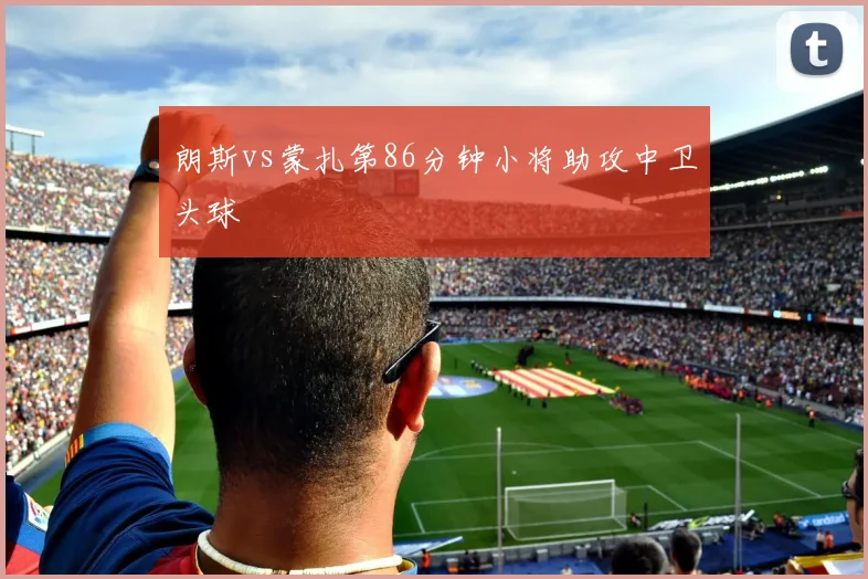 朗斯vs蒙扎第86分钟小将助攻中卫头球